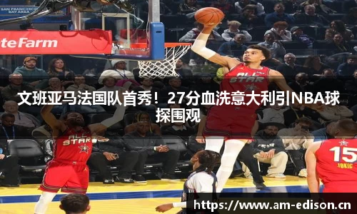 文班亚马法国队首秀！27分血洗意大利引NBA球探围观